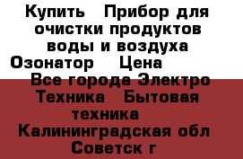  Купить : Прибор для очистки продуктов,воды и воздуха.Озонатор  › Цена ­ 25 500 - Все города Электро-Техника » Бытовая техника   . Калининградская обл.,Советск г.